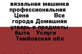 вязальная машинка профессиональная › Цена ­ 15 000 - Все города Домашняя утварь и предметы быта » Услуги   . Тамбовская обл.